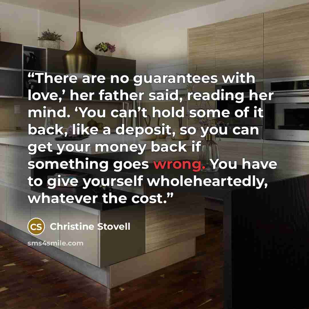 “There are no guarantees with love,’ her father said, reading her mind. ‘You can’t hold some of it back, like a deposit, so you can get your money back if something goes wrong. You have to give yourself wholeheartedly, whatever the cost.” quote by Christine Stovell