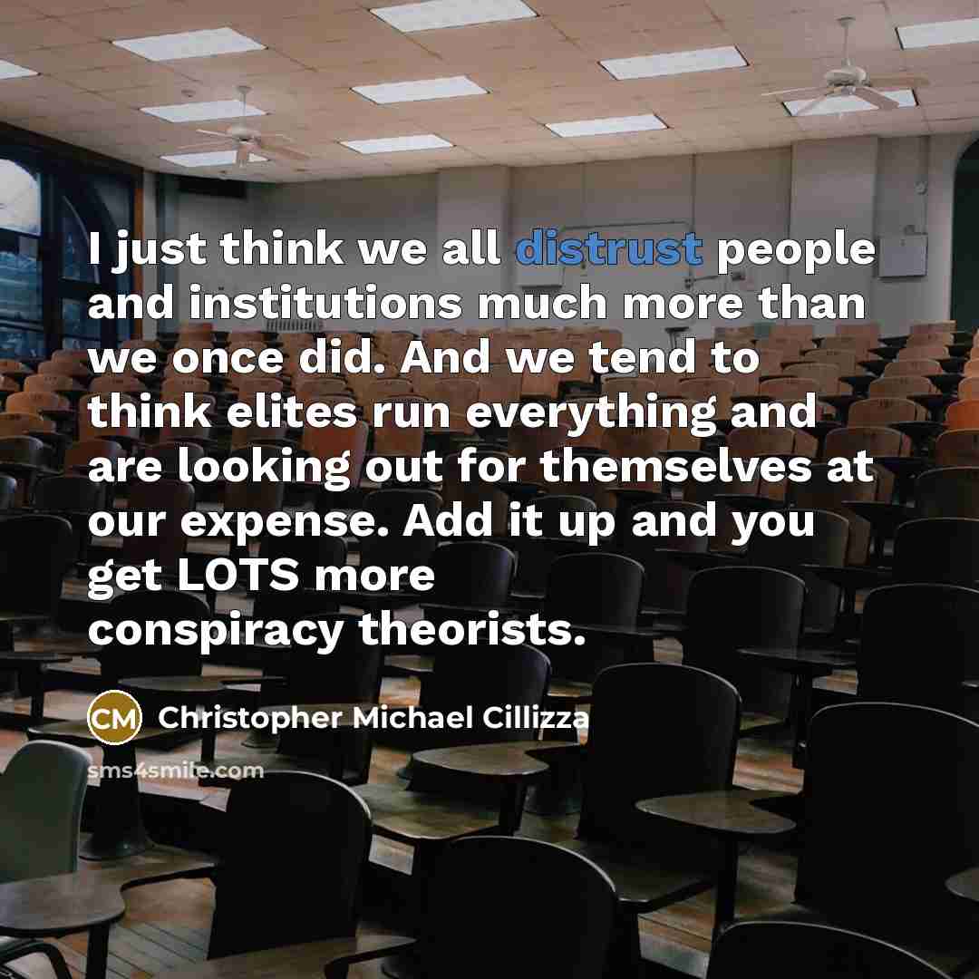 “I just think we all distrust people and institutions much more than we once did. And we tend to think elites run everything and are looking out for themselves at our expense. Add it up and you get LOTS more conspiracy theorists.” quote by Christopher Michael Cillizza