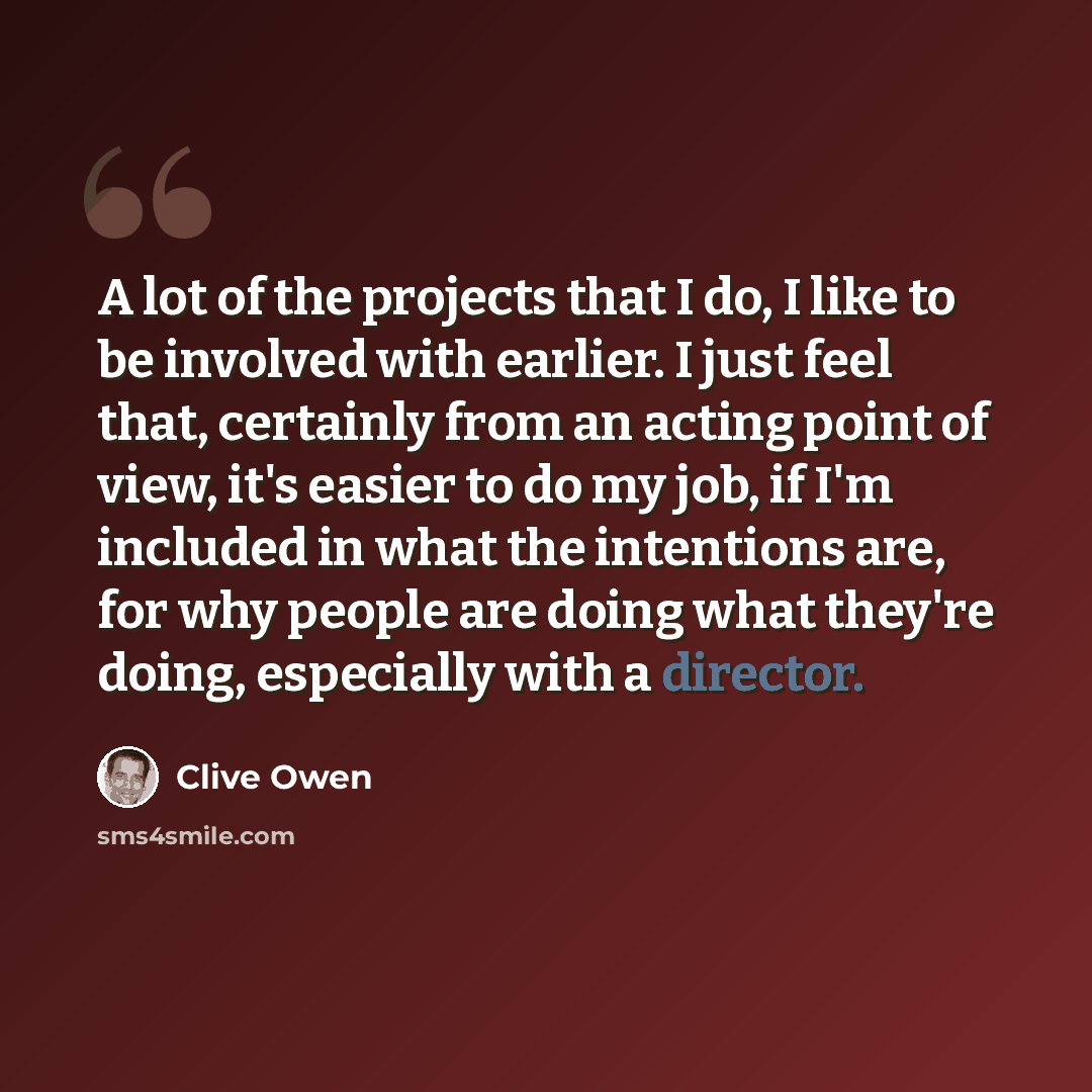 “A lot of the projects that I do, I like to be involved with earlier. I just feel that, certainly from an acting point of view, it's easier to do my job, if I'm included in what the intentions are, for why people are doing what they're doing, especially with a director.” quote by Clive Owen