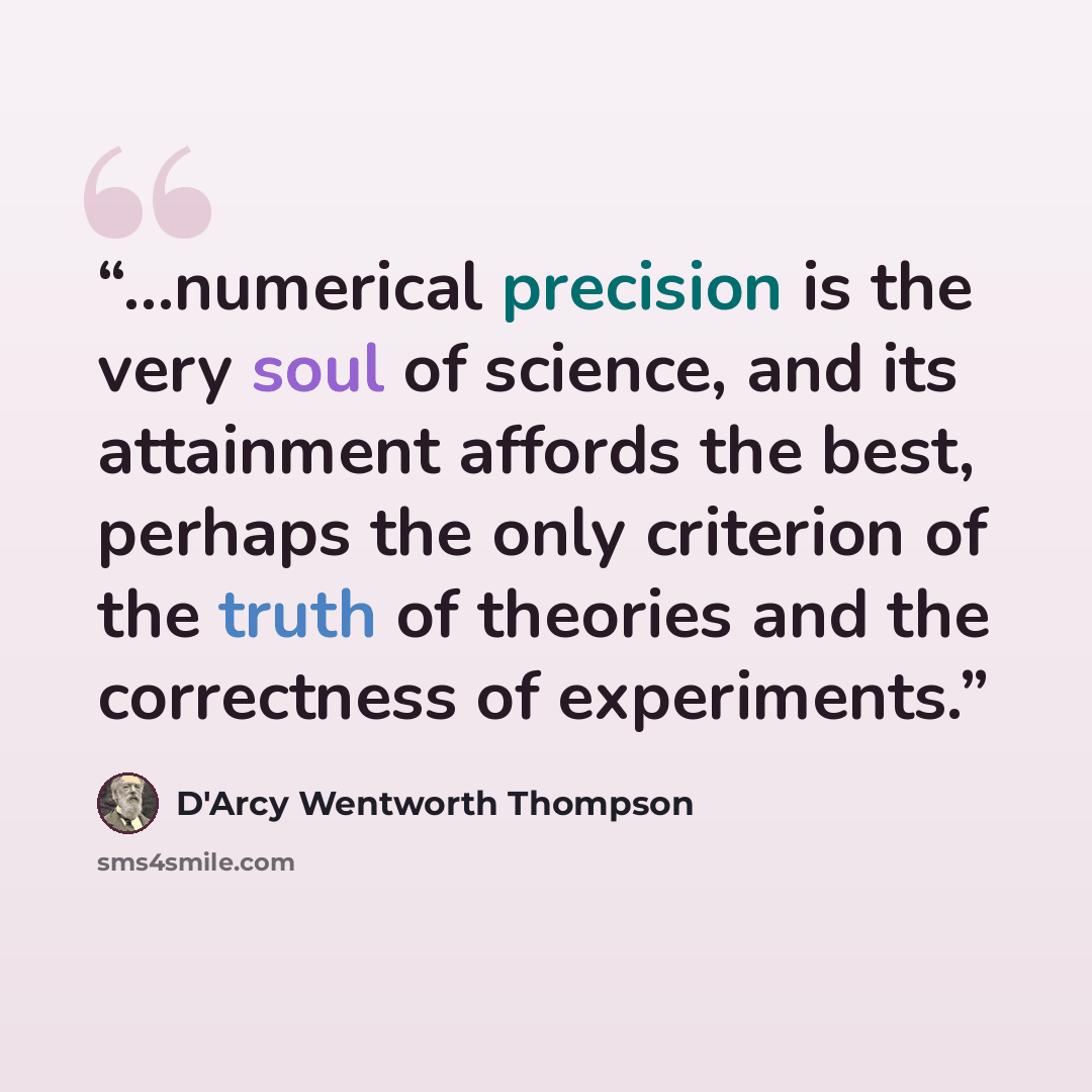 “…numerical precision is the very soul of science, and its attainment affords the best, perhaps the only criterion of the truth of theories and the correctness of experiments.” quote by D'Arcy Wentworth Thompson