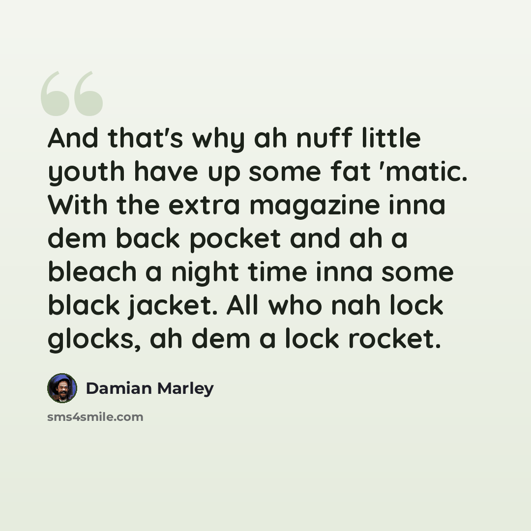 “And that's why ah nuff little youth have up some fat 'matic. With the extra magazine inna dem back pocket and ah a bleach a night time inna some black jacket. All who nah lock glocks, ah dem a lock rocket.” quote by Damian Marley