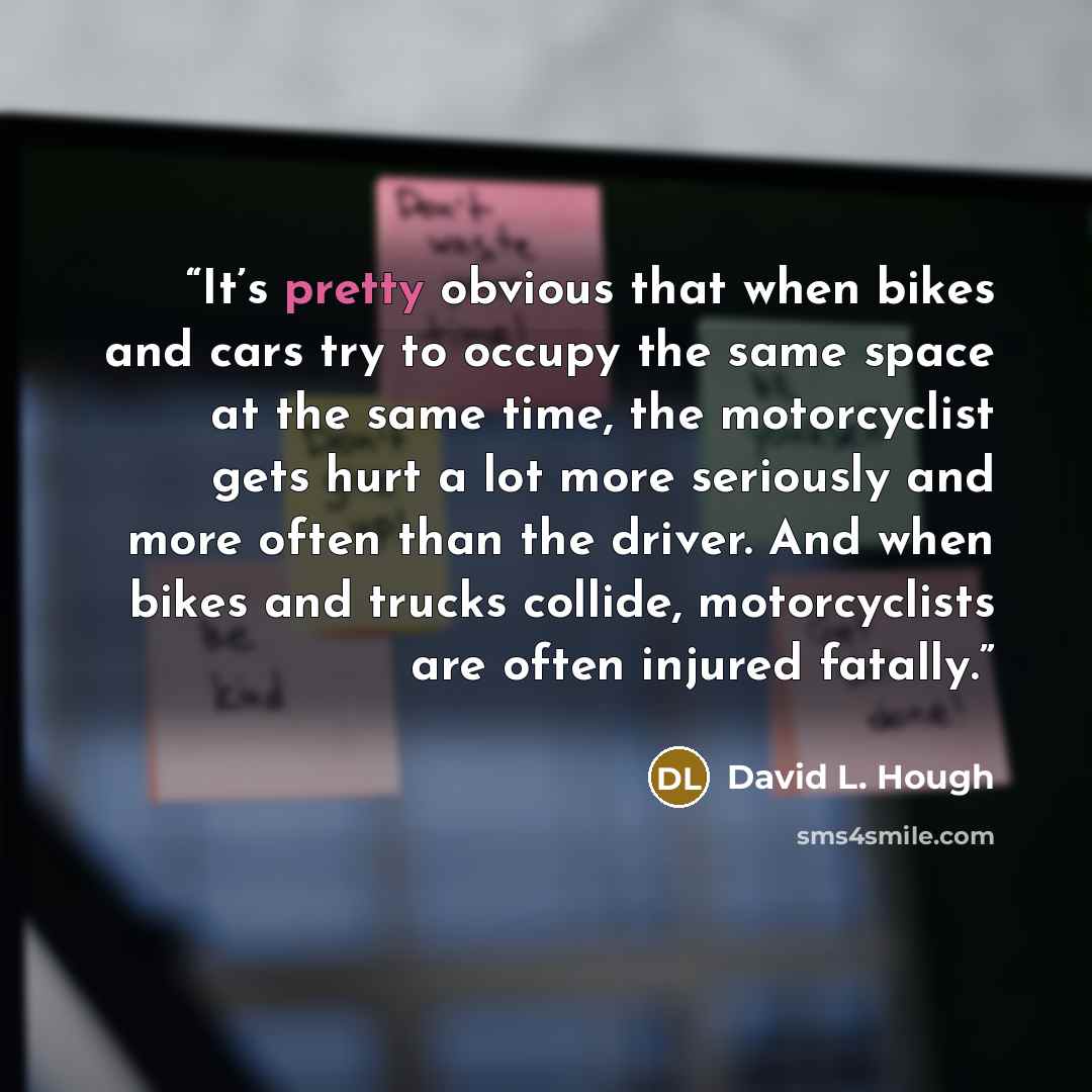 “It’s pretty obvious that when bikes and cars try to occupy the same space at the same time, the motorcyclist gets hurt a lot more seriously and more often than the driver. And when bikes and trucks collide, motorcyclists are often injured fatally.” quote by David L. Hough