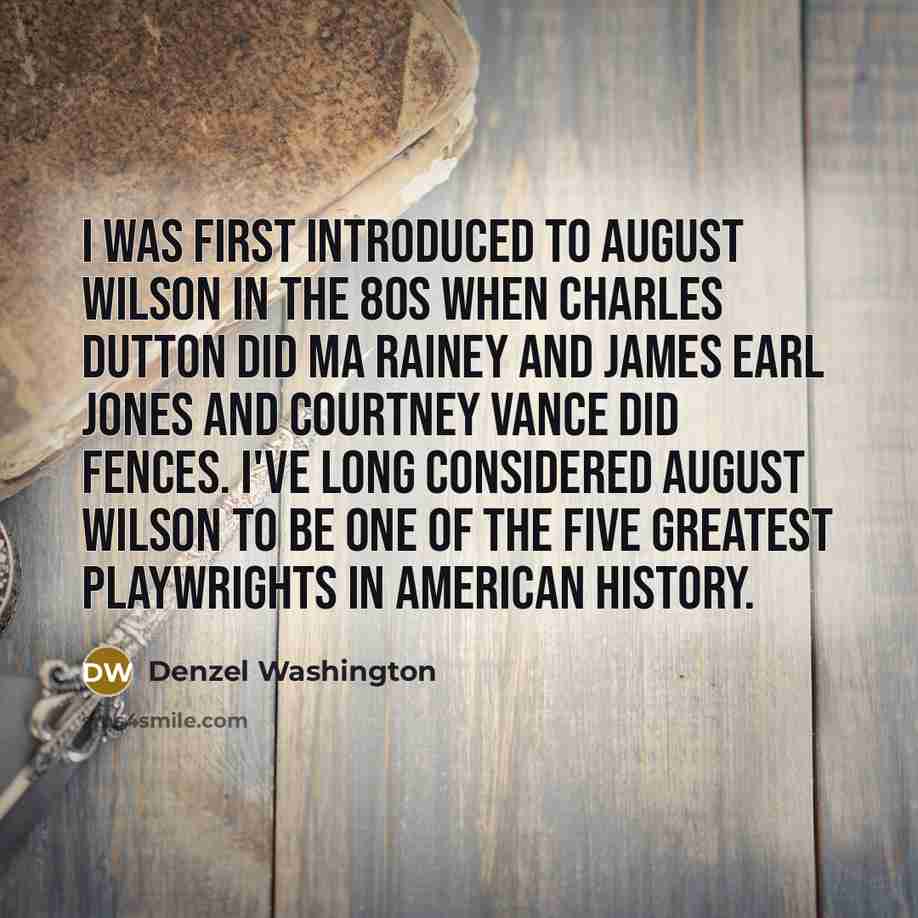 “I was first introduced to August Wilson in the 80s when Charles Dutton did Ma Rainey and James Earl Jones and Courtney Vance did Fences. I've long considered August Wilson to be one of the five greatest playwrights in American history.” quote by Denzel Washington