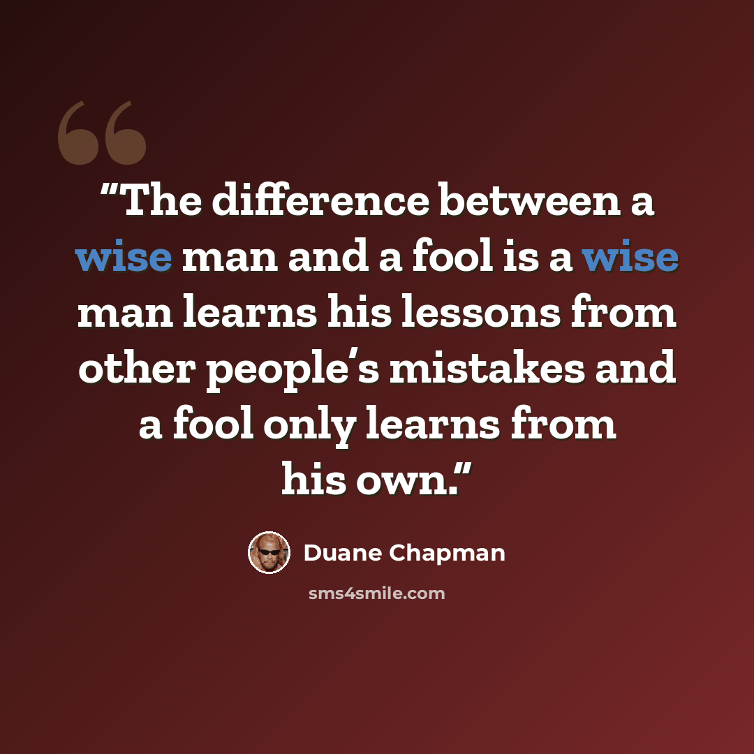 “The difference between a wise man and a fool is a wise man learns his lessons from other people’s mistakes and a fool only learns from his own.” quote by Duane Chapman