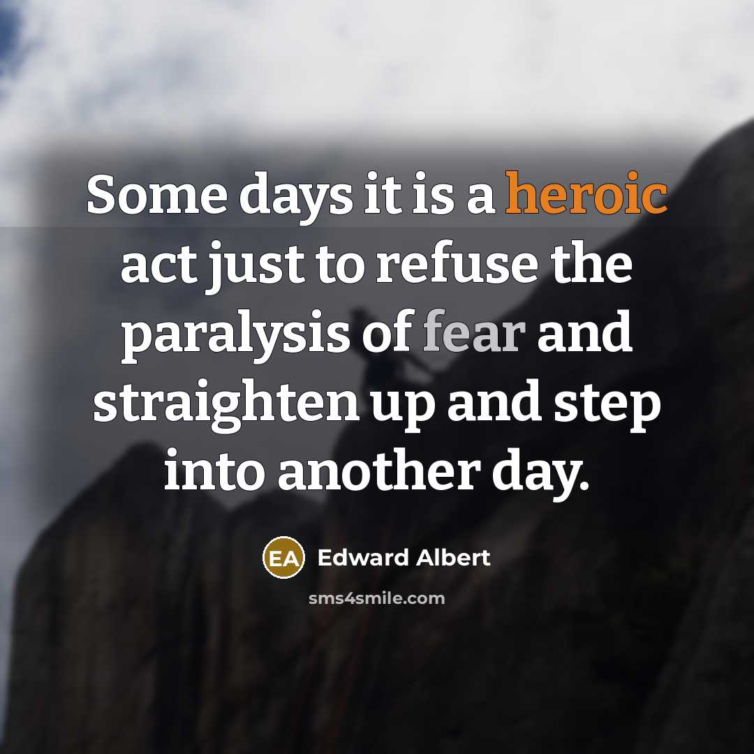 “Some days it is a heroic act just to refuse the paralysis of fear and straighten up and step into another day.” quote by Edward Albert