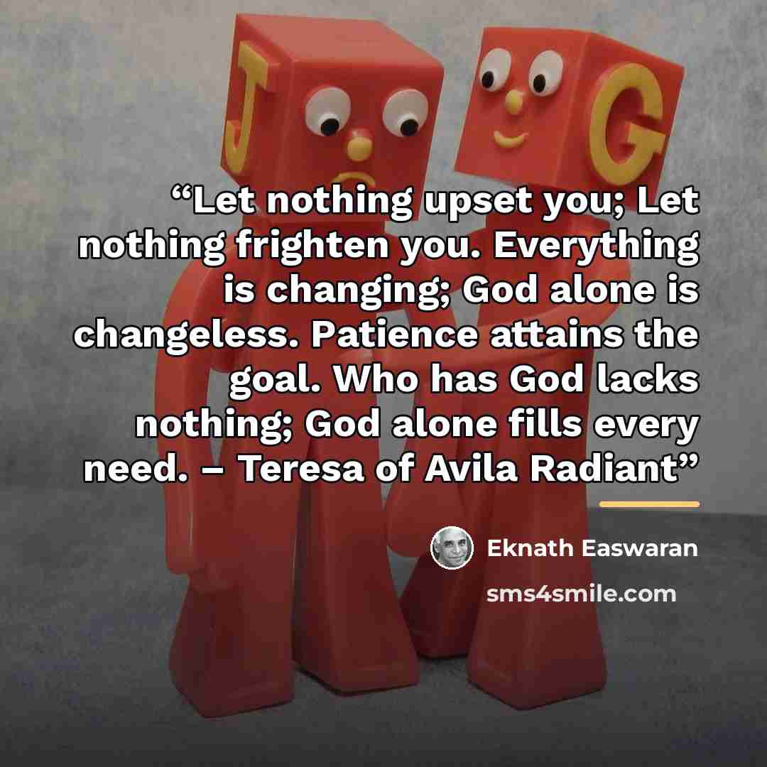 “Let nothing upset you; Let nothing frighten you. Everything is changing; God alone is changeless. Patience attains the goal. Who has God lacks nothing; God alone fills every need. – Teresa of Avila Radiant” quote by Eknath Easwaran