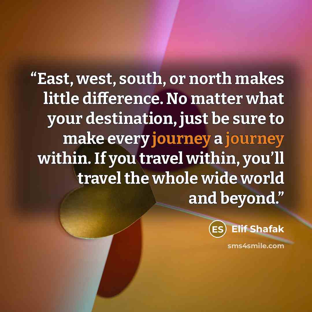 “East, west, south, or north makes little difference. No matter what your destination, just be sure to make every journey a journey within. If you travel within, you’ll travel the whole wide world and beyond.” quote by Elif Shafak