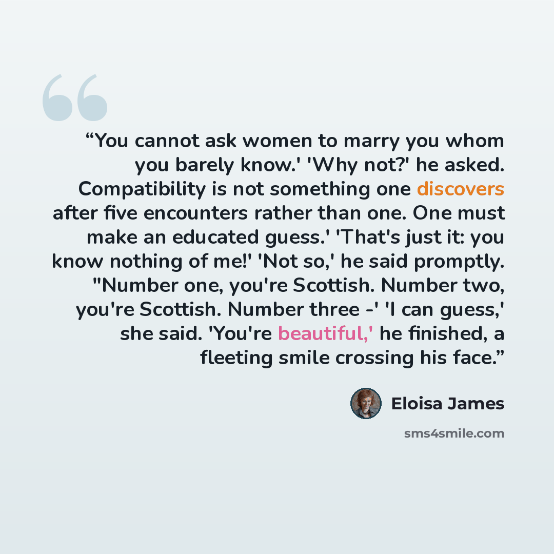 “You cannot ask women to marry you whom you barely know.' 'Why not?' he asked. Compatibility is not something one discovers after five encounters rather than one. One must make an educated guess.' 'That's just it: you know nothing of me!' 'Not so,' he said promptly. "Number one, you're Scottish…” quote by Eloisa James