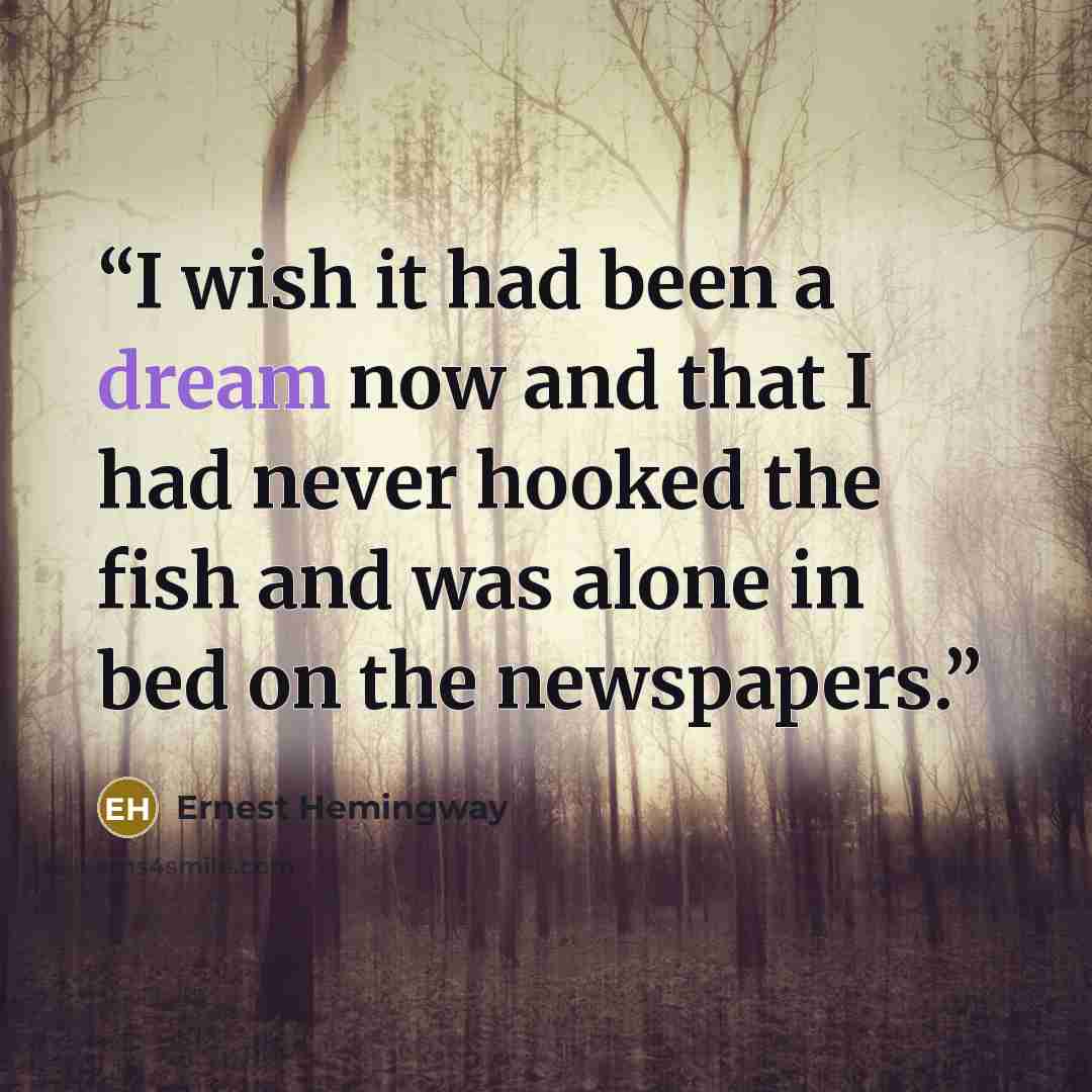 “I wish it had been a dream now and that I had never hooked the fish and was alone in bed on the newspapers.” quote by Ernest Hemingway