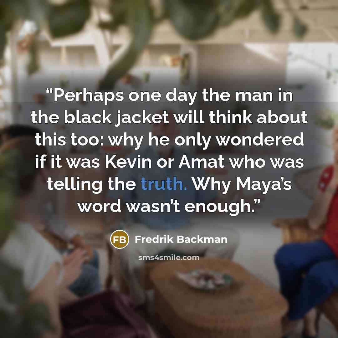 “Perhaps one day the man in the black jacket will think about this too: why he only wondered if it was Kevin or Amat who was telling the truth. Why Maya’s word wasn’t enough.” quote by Fredrik Backman