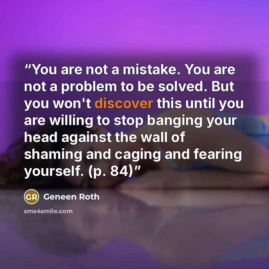 “You are not a mistake. You are not a problem to be solved. But you won't discover this until you are willing to stop banging your head against the wall of shaming and caging and fearing yourself. (p. 84)” quote by Geneen Roth
