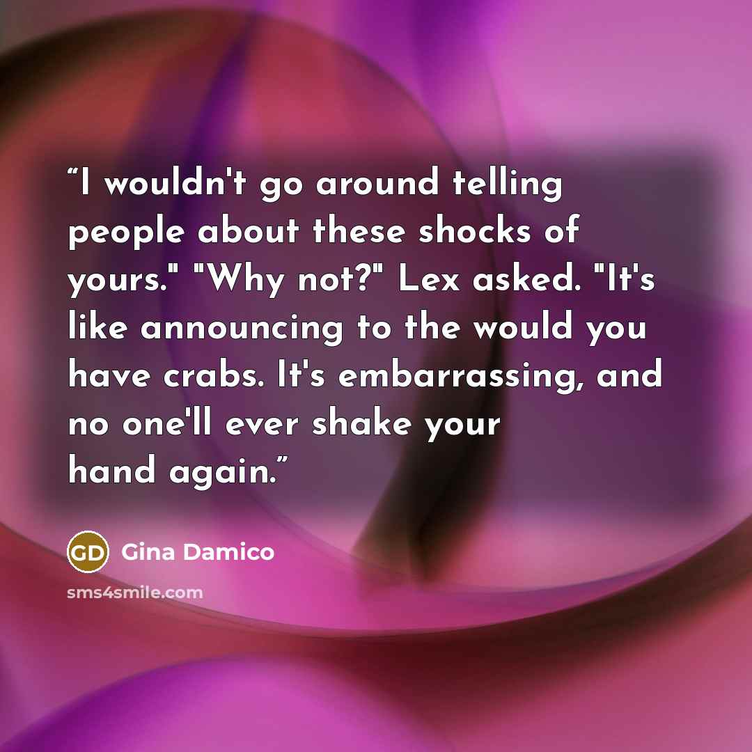 “I wouldn't go around telling people about these shocks of yours." "Why not?" Lex asked. "It's like announcing to the would you have crabs. It's embarrassing, and no one'll ever shake your hand again.” quote by Gina Damico