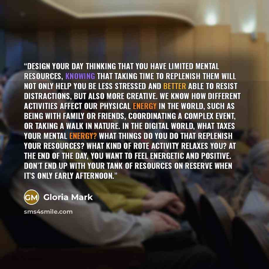 “Design your day thinking that you have limited mental resources, knowing that taking time to replenish them will not only help you be less stressed and better able to resist distractions, but also more creative. We know how different activities affect our physical energy in the world, such as…” quote by Gloria Mark