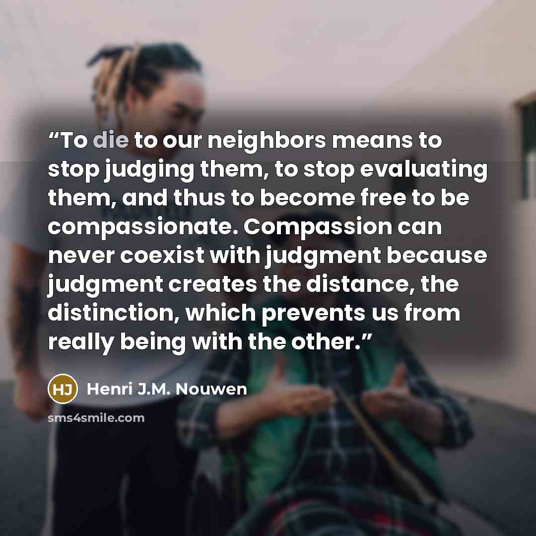 “To die to our neighbors means to stop judging them, to stop evaluating them, and thus to become free to be compassionate. Compassion can never coexist with judgment because judgment creates the distance, the distinction, which prevents us from really being with the other.” quote by Henri J.M. Nouwen