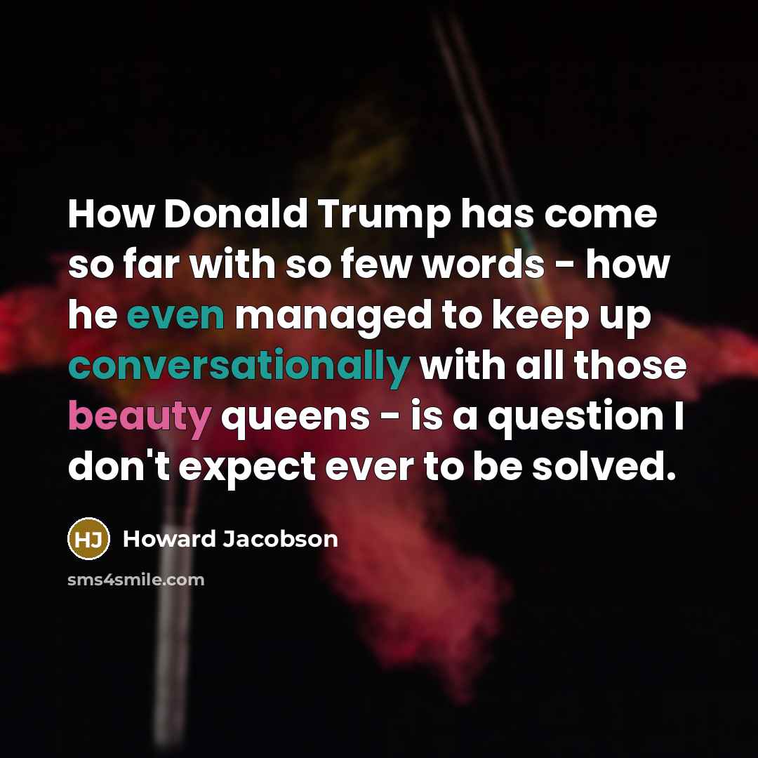 “How Donald Trump has come so far with so few words - how he even managed to keep up conversationally with all those beauty queens - is a question I don't expect ever to be solved.” quote by Howard Jacobson