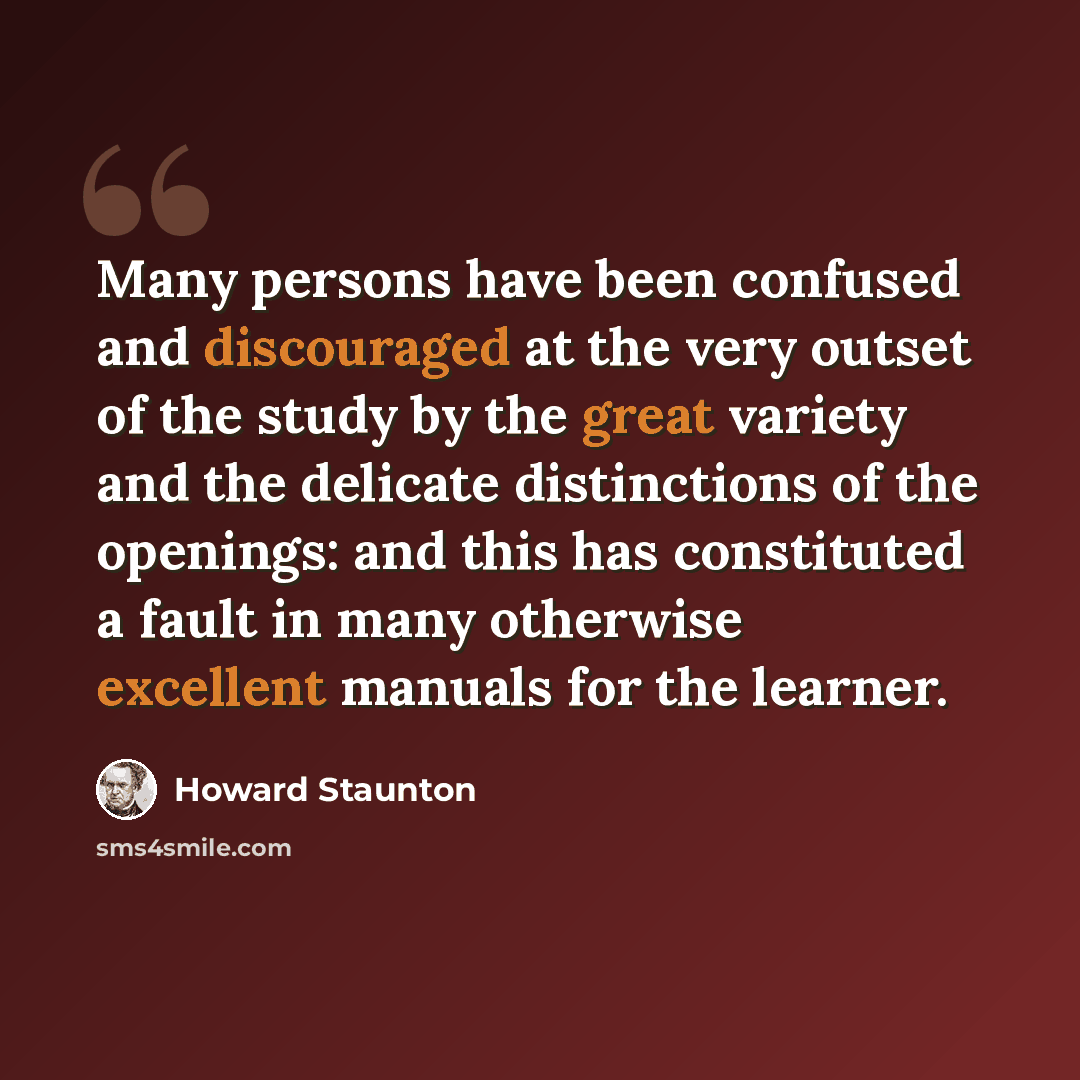 “Many persons have been confused and discouraged at the very outset of the study by the great variety and the delicate distinctions of the openings: and this has constituted a fault in many otherwise excellent manuals for the learner.” quote by Howard Staunton