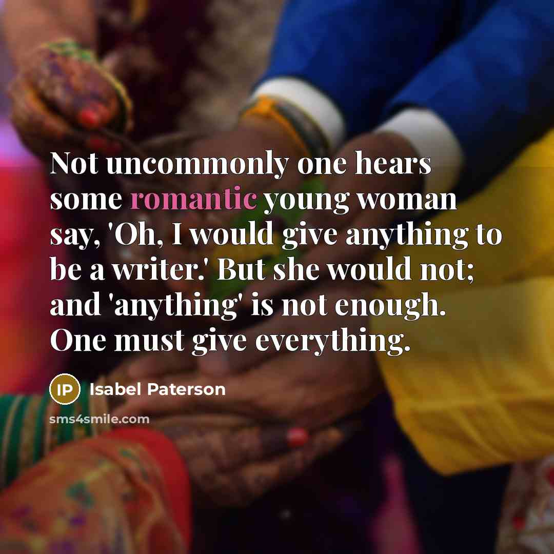 “Not uncommonly one hears some romantic young woman say, 'Oh, I would give anything to be a writer.' But she would not; and 'anything' is not enough. One must give everything.” quote by Isabel Paterson