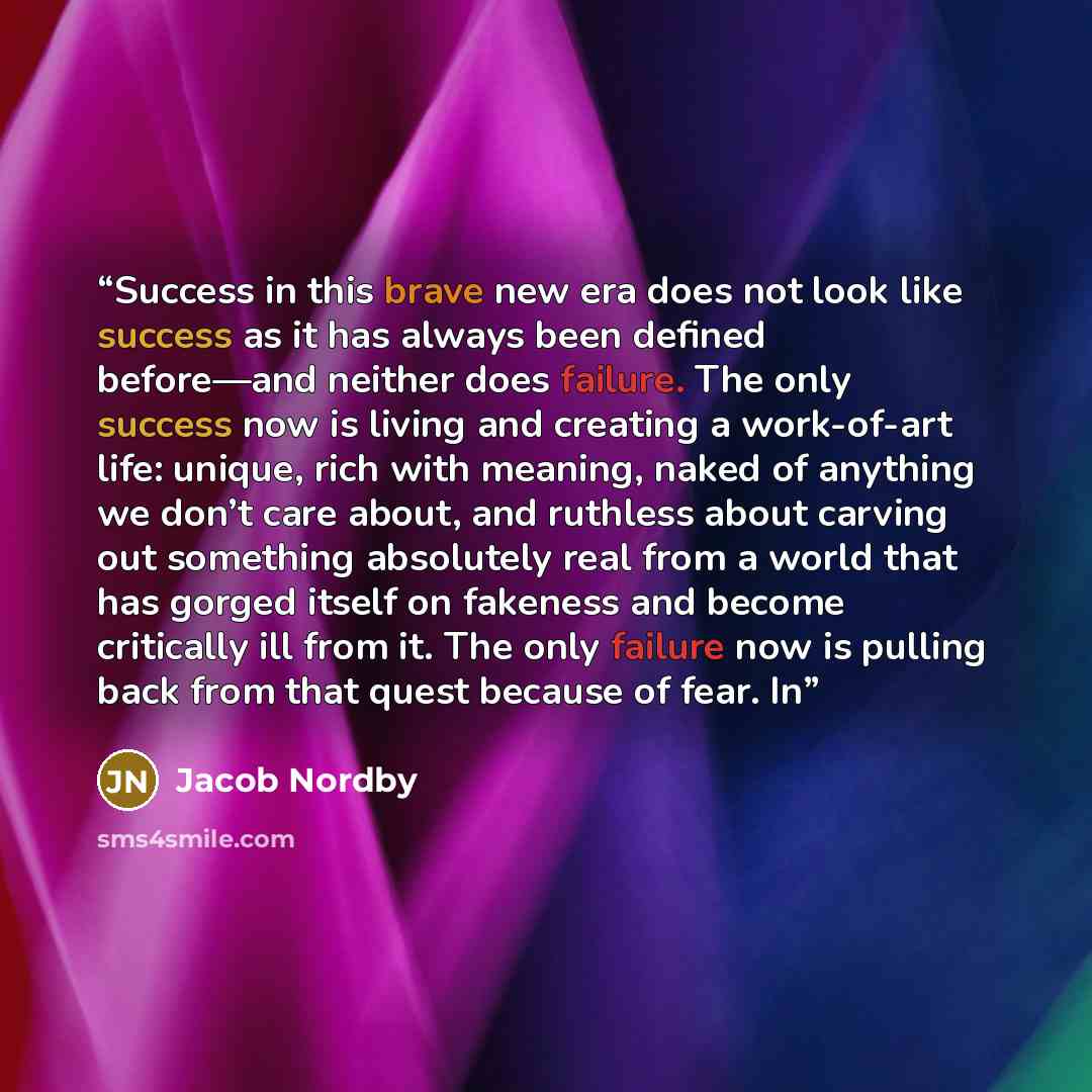 “Success in this brave new era does not look like success as it has always been defined before—and neither does failure. The only success now is living and creating a work-of-art life: unique, rich with meaning, naked of anything we don’t care about, and ruthless about carving out something…” quote by Jacob Nordby