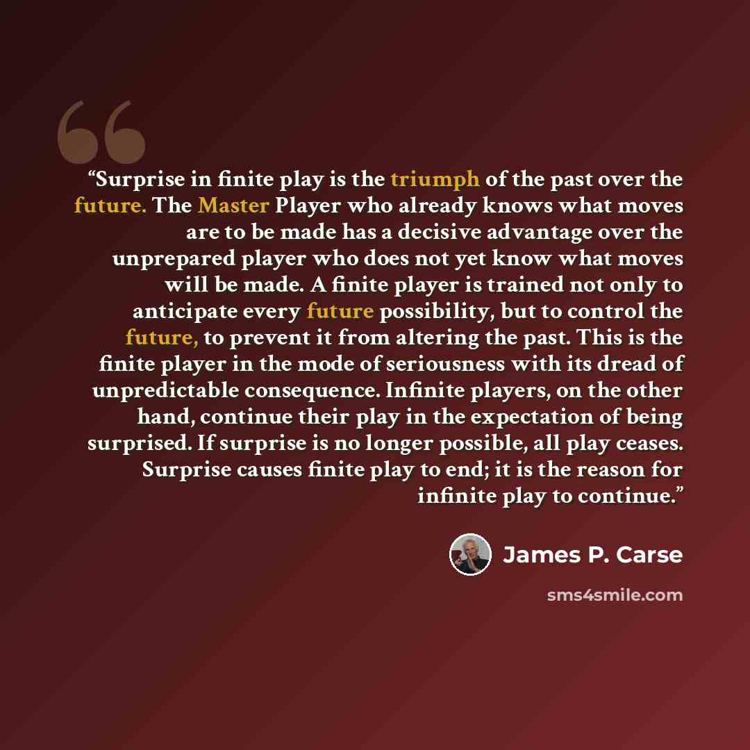 “Surprise in finite play is the triumph of the past over the future. The Master Player who already knows what moves are to be made has a decisive advantage over the unprepared player who does not yet know what moves will be made. A finite player is trained not only to anticipate every future…” quote by James P. Carse