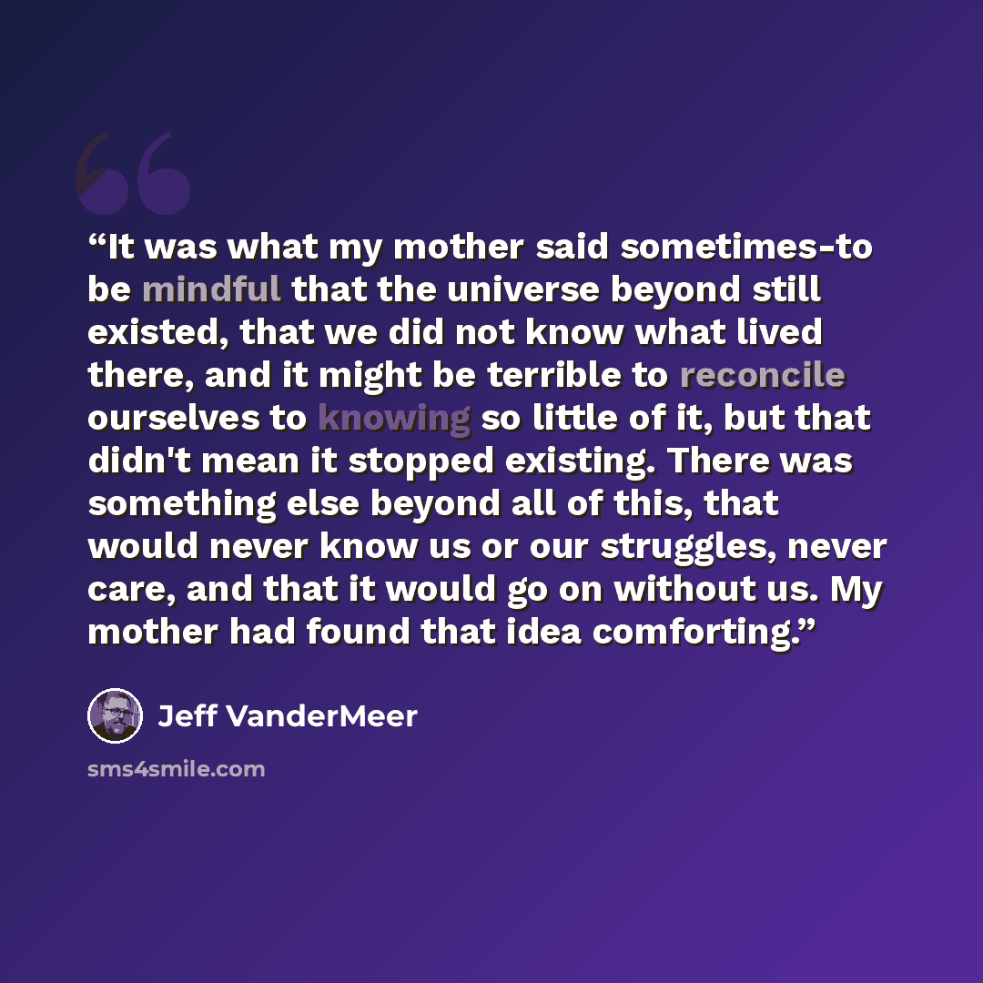 “It was what my mother said sometimes-to be mindful that the universe beyond still existed, that we did not know what lived there, and it might be terrible to reconcile ourselves to knowing so little of it, but that didn't mean it stopped existing. There was something else beyond all of this, that…” quote by Jeff VanderMeer