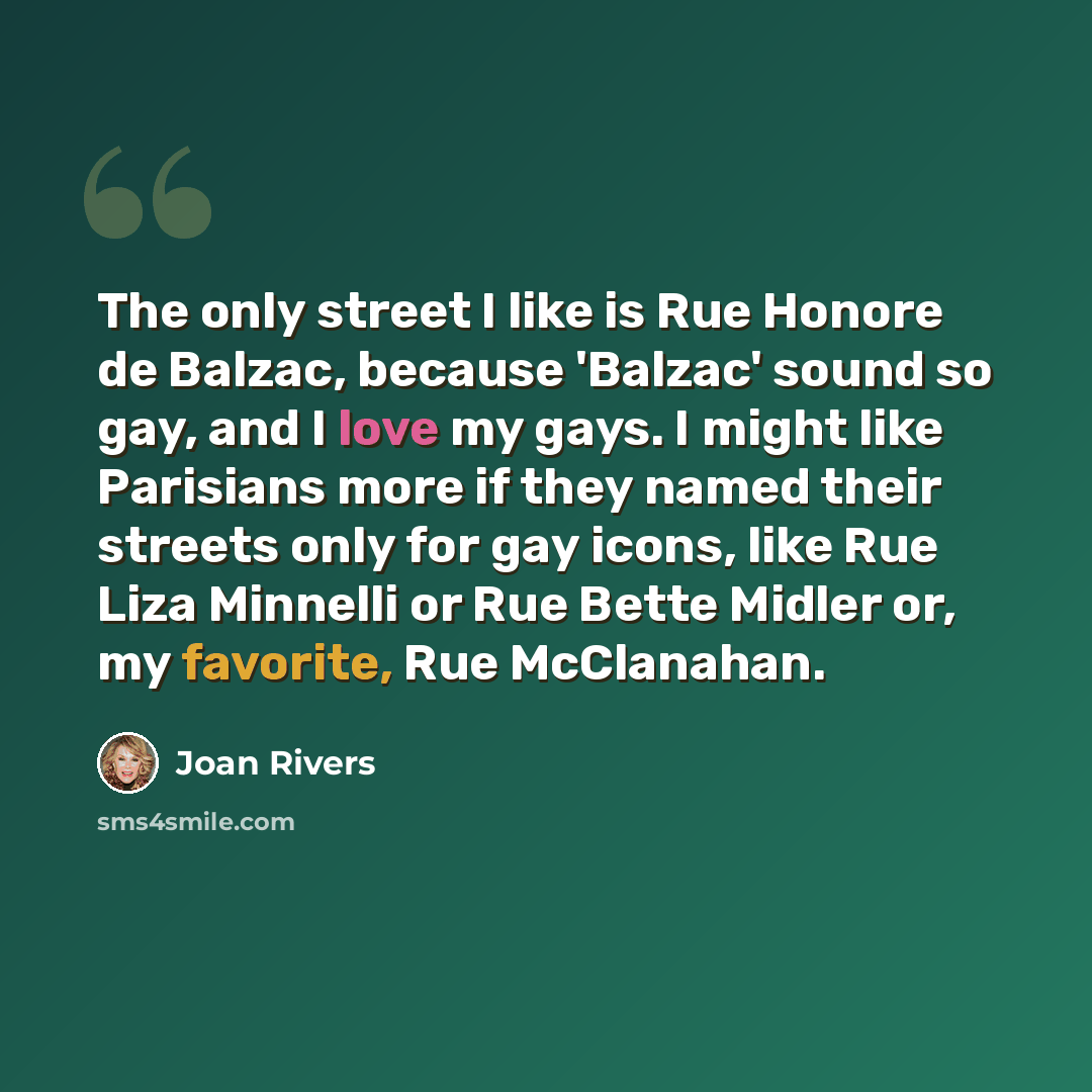 “The only street I like is Rue Honore de Balzac, because 'Balzac' sound so gay, and I love my gays. I might like Parisians more if they named their streets only for gay icons, like Rue Liza Minnelli or Rue Bette Midler or, my favorite, Rue McClanahan.” quote by Joan Rivers