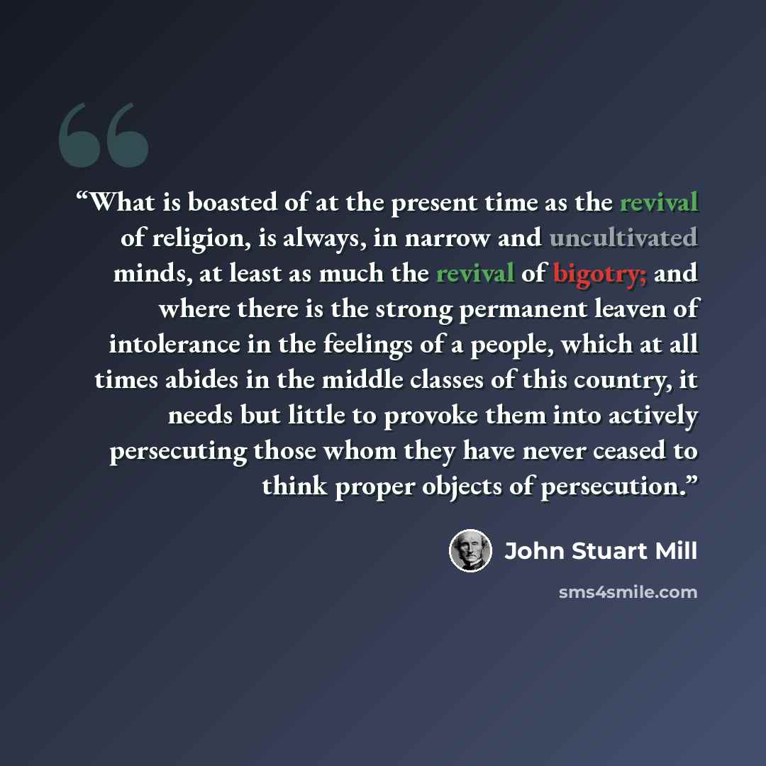 “What is boasted of at the present time as the revival of religion, is always, in narrow and uncultivated minds, at least as much the revival of bigotry; and where there is the strong permanent leaven of intolerance in the feelings of a people, which at all times abides in the middle classes of…” quote by John Stuart Mill