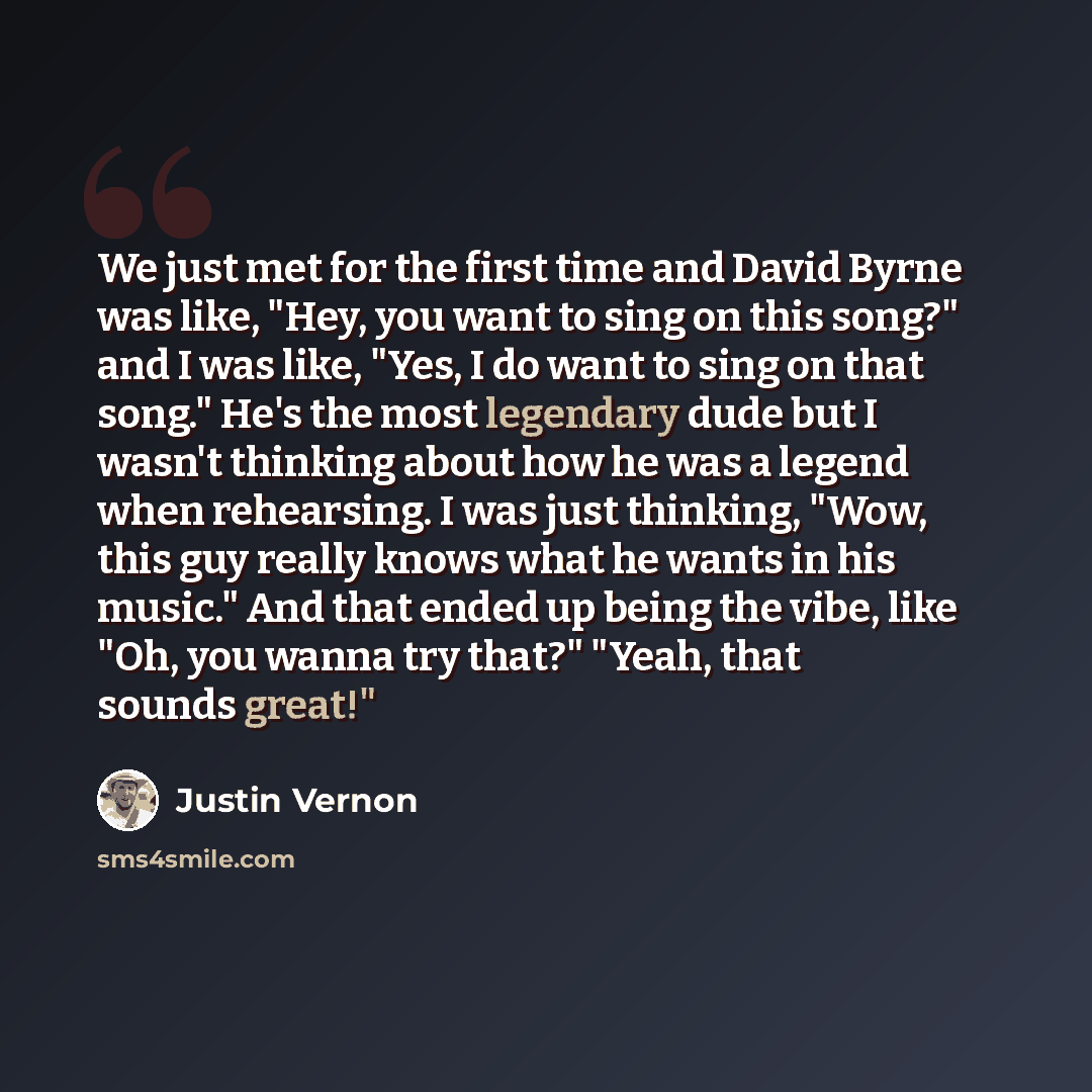“We just met for the first time and David Byrne was like, "Hey, you want to sing on this song?" and I was like, "Yes, I do want to sing on that song." He's the most legendary dude but I wasn't thinking about how he was a legend when rehearsing. I was just thinking, "Wow, this guy really knows what…” quote by Justin Vernon