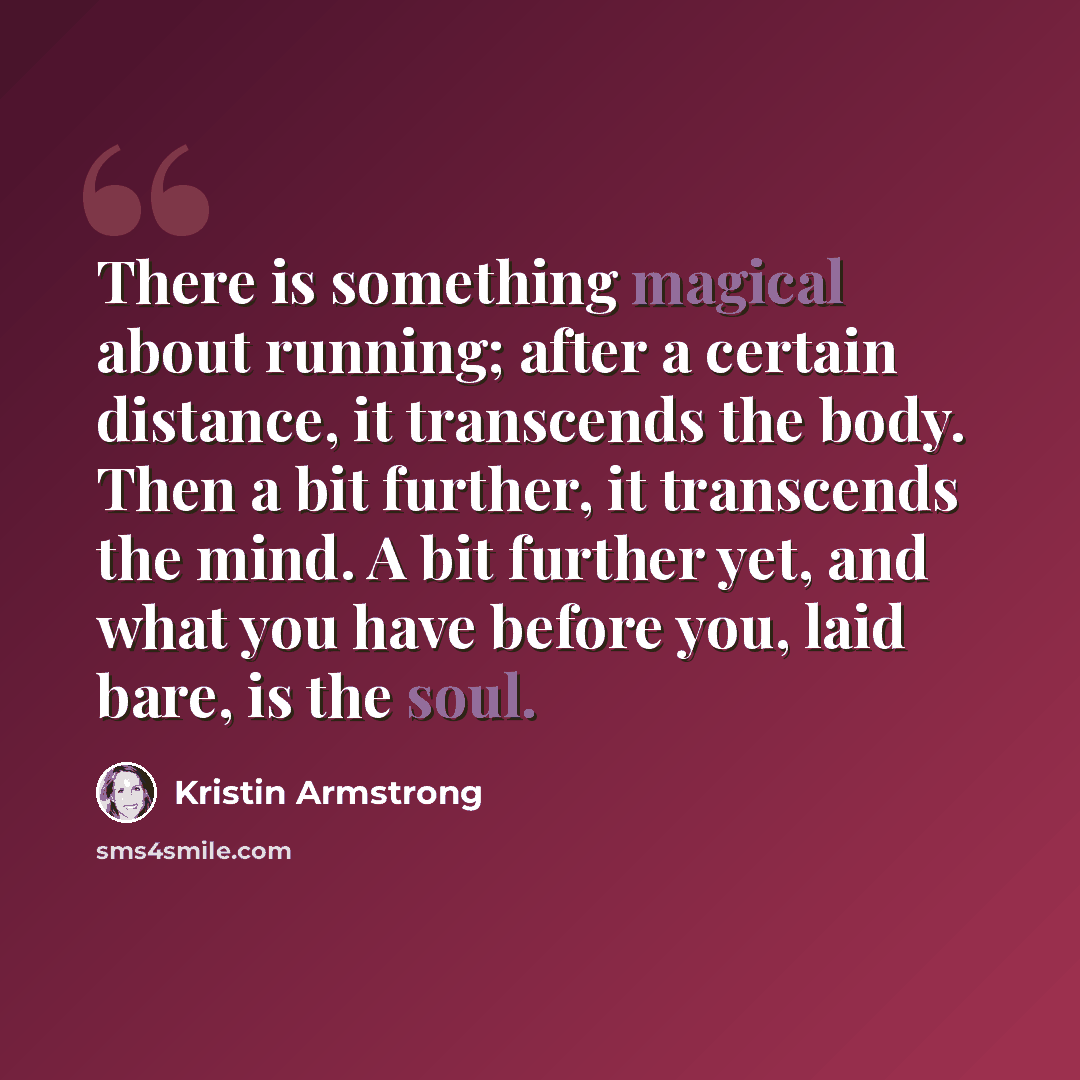 “There is something magical about running; after a certain distance, it transcends the body. Then a bit further, it transcends the mind. A bit further yet, and what you have before you, laid bare, is the soul.” quote by Kristin Armstrong