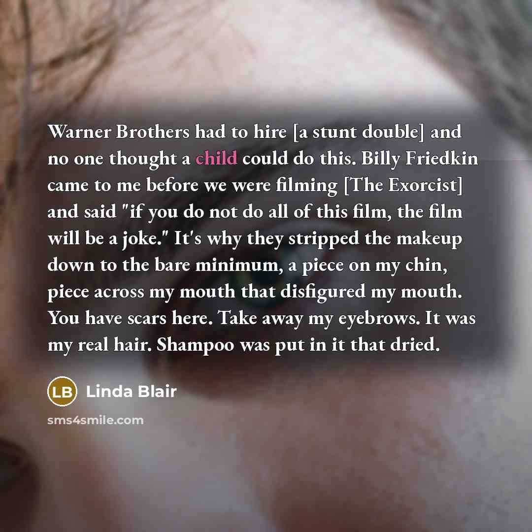 “Warner Brothers had to hire [a stunt double] and no one thought a child could do this. Billy Friedkin came to me before we were filming [The Exorcist] and said "if you do not do all of this film, the film will be a joke." It's why they stripped the makeup down to the bare minimum, a piece on my…” quote by Linda Blair