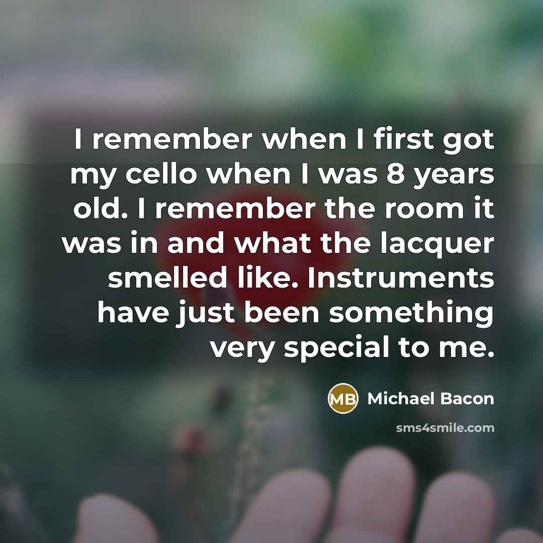 “I remember when I first got my cello when I was 8 years old. I remember the room it was in and what the lacquer smelled like. Instruments have just been something very special to me.” quote by Michael Bacon
