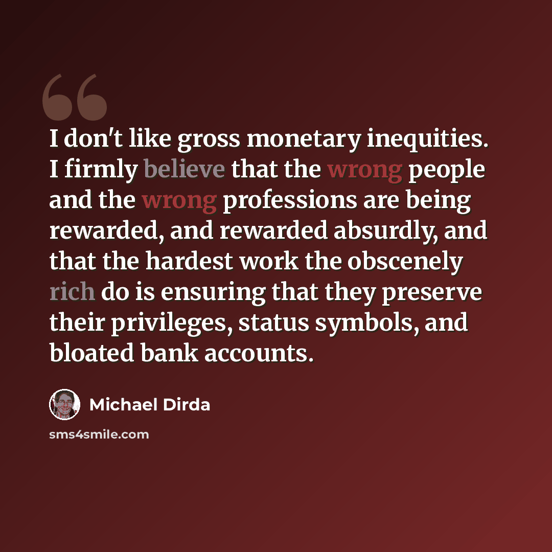 “I don't like gross monetary inequities. I firmly believe that the wrong people and the wrong professions are being rewarded, and rewarded absurdly, and that the hardest work the obscenely rich do is ensuring that they preserve their privileges, status symbols, and bloated bank accounts.” quote by Michael Dirda