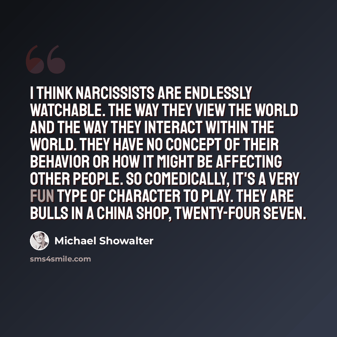 “I think narcissists are endlessly watchable. The way they view the world and the way they interact within the world. They have no concept of their behavior or how it might be affecting other people. So comedically, it's a very fun type of character to play. They are bulls in a china shop…” quote by Michael Showalter