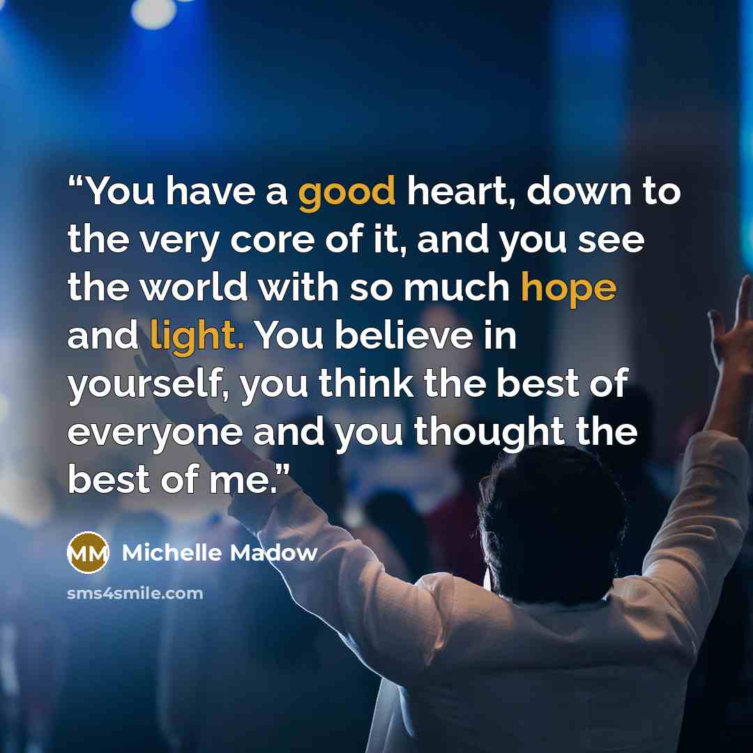 “You have a good heart, down to the very core of it, and you see the world with so much hope and light. You believe in yourself, you think the best of everyone and you thought the best of me.” quote by Michelle Madow