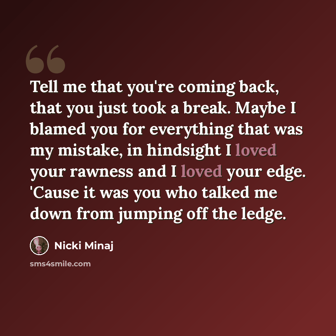 “Tell me that you're coming back, that you just took a break. Maybe I blamed you for everything that was my mistake, in hindsight I loved your rawness and I loved your edge. 'Cause it was you who talked me down from jumping off the ledge.” quote by Nicki Minaj