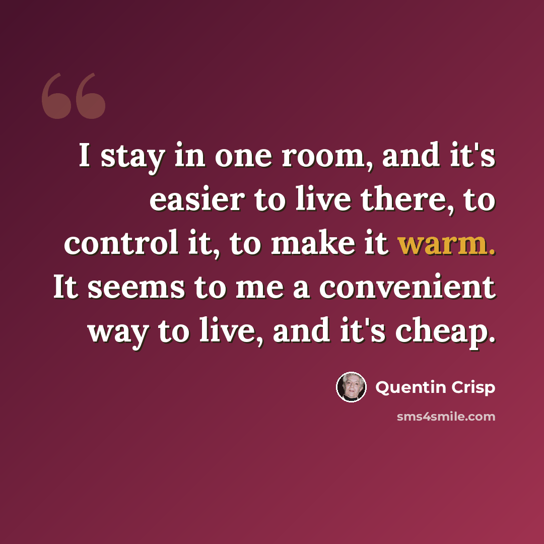 “I stay in one room, and it's easier to live there, to control it, to make it warm. It seems to me a convenient way to live, and it's cheap.” quote by Quentin Crisp