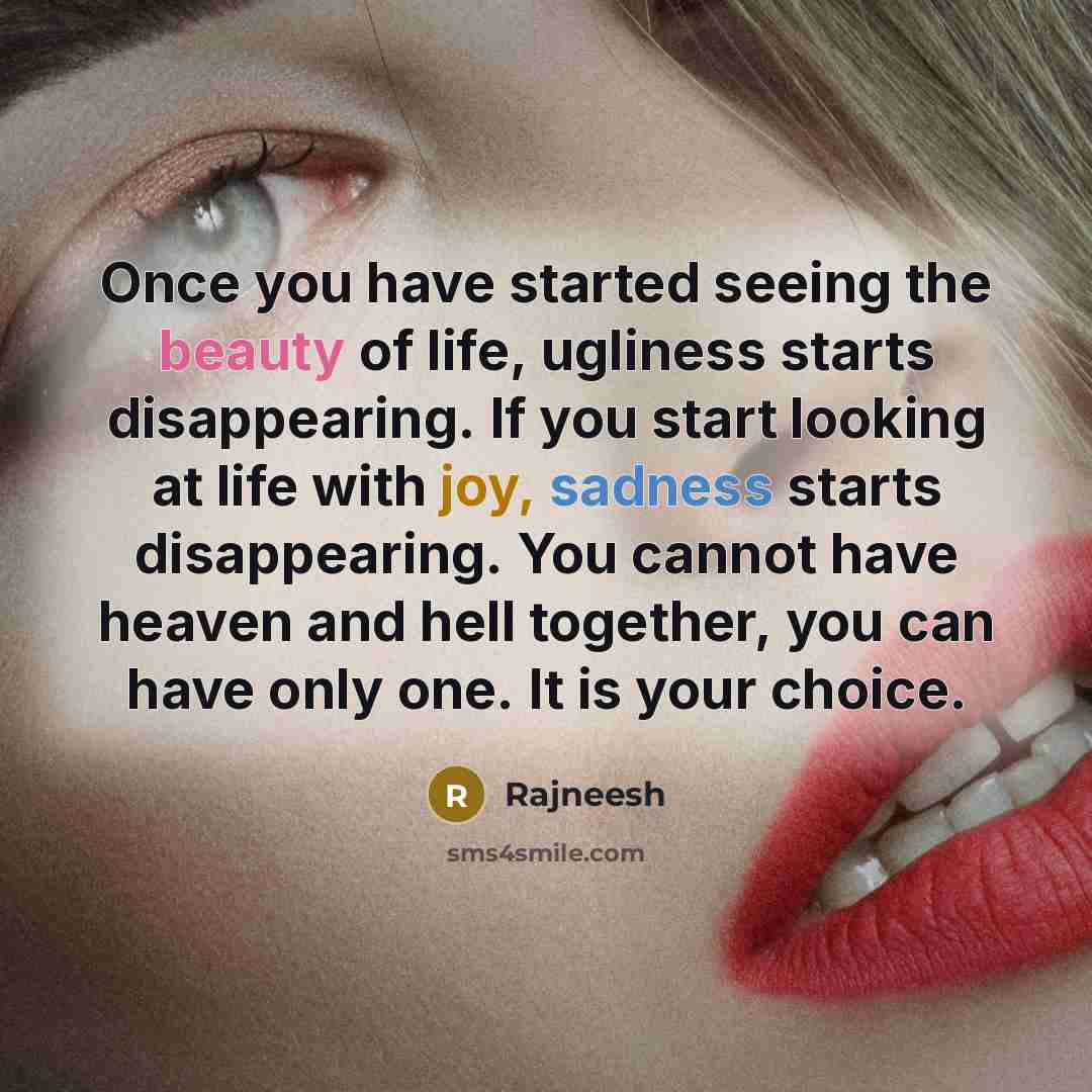 “Once you have started seeing the beauty of life, ugliness starts disappearing. If you start looking at life with joy, sadness starts disappearing. You cannot have heaven and hell together, you can have only one. It is your choice.” quote by Rajneesh