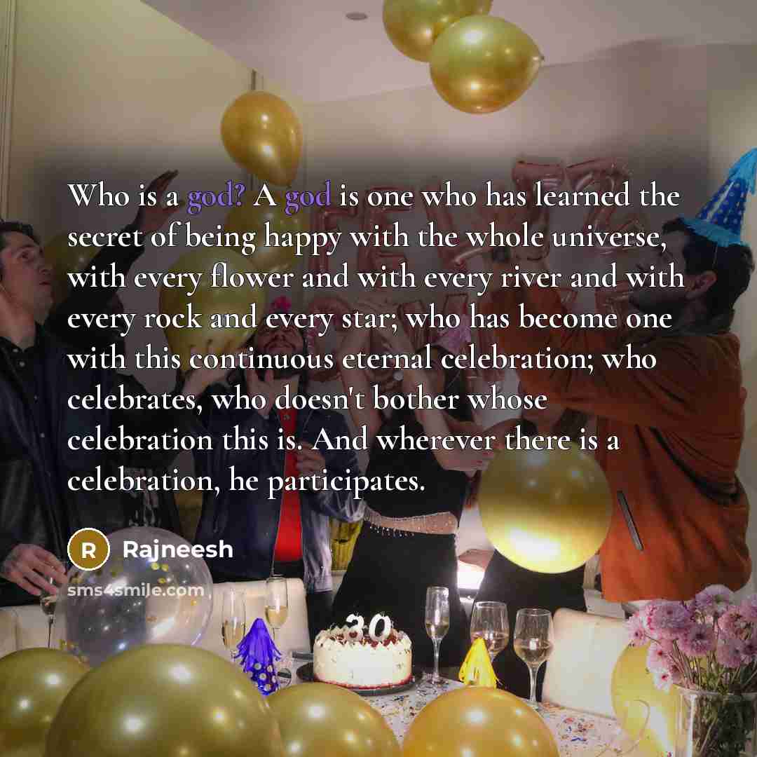 “Who is a god? A god is one who has learned the secret of being happy with the whole universe, with every flower and with every river and with every rock and every star; who has become one with this continuous eternal celebration; who celebrates, who doesn't bother whose celebration this is. And…” quote by Rajneesh