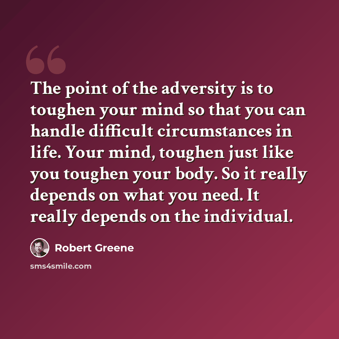 “The point of the adversity is to toughen your mind so that you can handle difficult circumstances in life. Your mind, toughen just like you toughen your body. So it really depends on what you need. It really depends on the individual.” quote by Robert Greene
