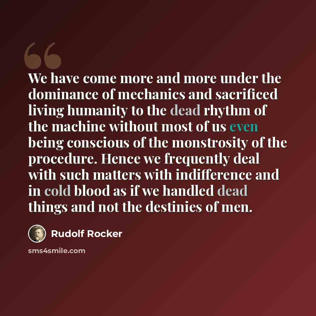 “We have come more and more under the dominance of mechanics and sacrificed living humanity to the dead rhythm of the machine without most of us even being conscious of the monstrosity of the procedure. Hence we frequently deal with such matters with indifference and in cold blood as if we handled…” quote by Rudolf Rocker
