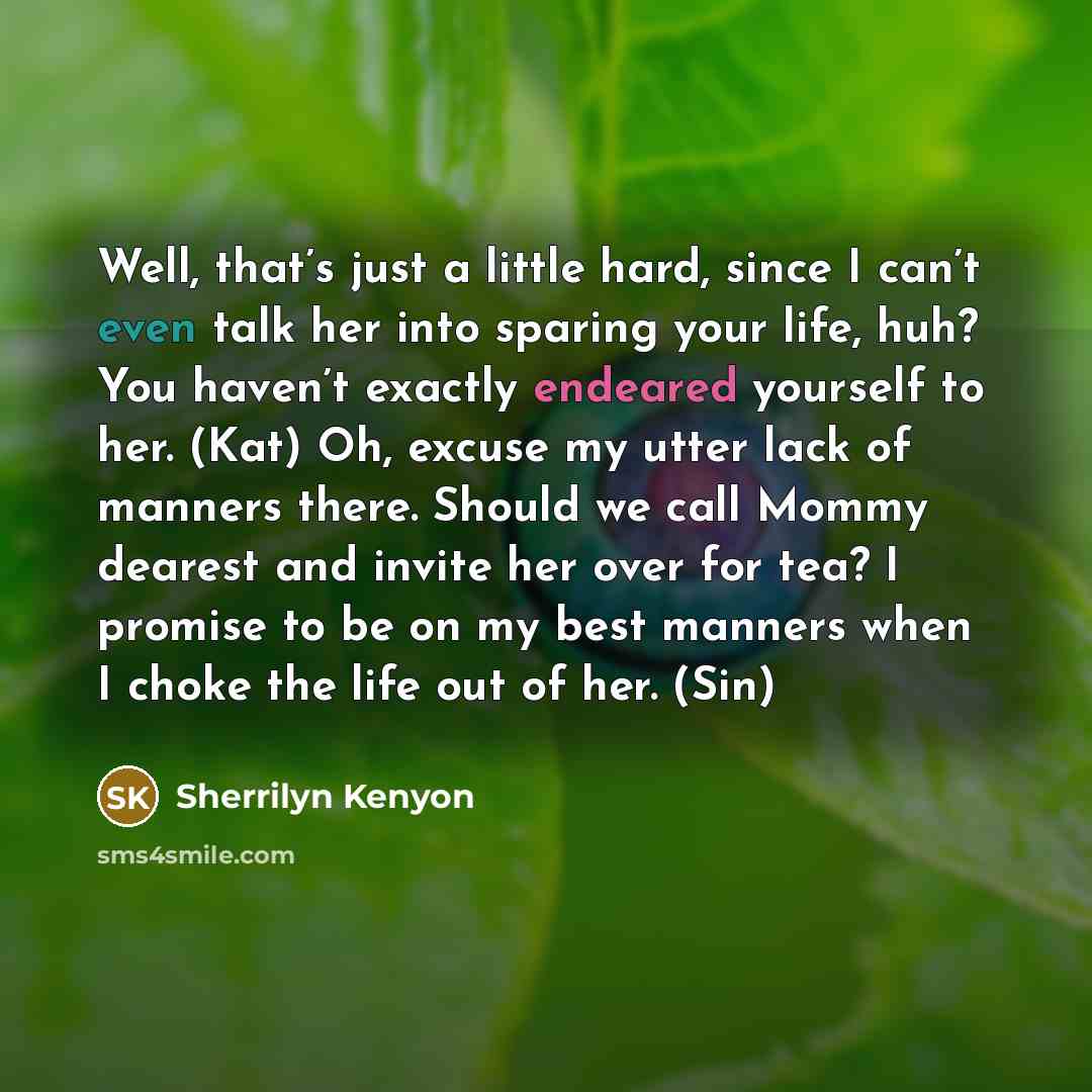 “Well, that’s just a little hard, since I can’t even talk her into sparing your life, huh? You haven’t exactly endeared yourself to her. (Kat) Oh, excuse my utter lack of manners there. Should we call Mommy dearest and invite her over for tea? I promise to be on my best manners when I choke the…” quote by Sherrilyn Kenyon