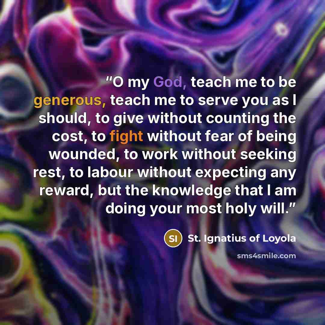 “O my God, teach me to be generous, teach me to serve you as I should, to give without counting the cost, to fight without fear of being wounded, to work without seeking rest, to labour without expecting any reward, but the knowledge that I am doing your most holy will.” quote by St. Ignatius of Loyola