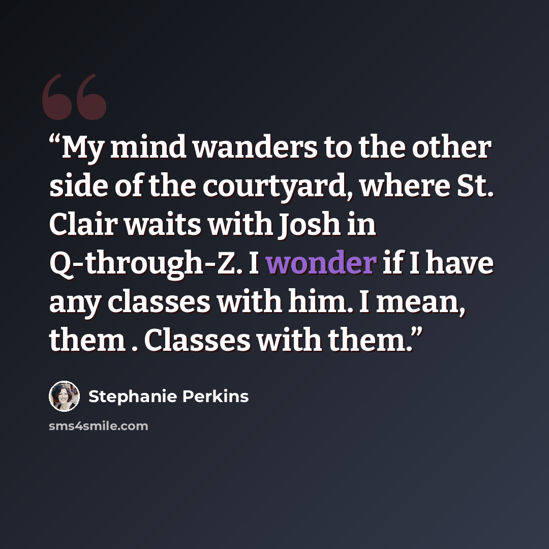 “My mind wanders to the other side of the courtyard, where St. Clair waits with Josh in Q-through-Z. I wonder if I have any classes with him. I mean, them . Classes with them.” quote by Stephanie Perkins