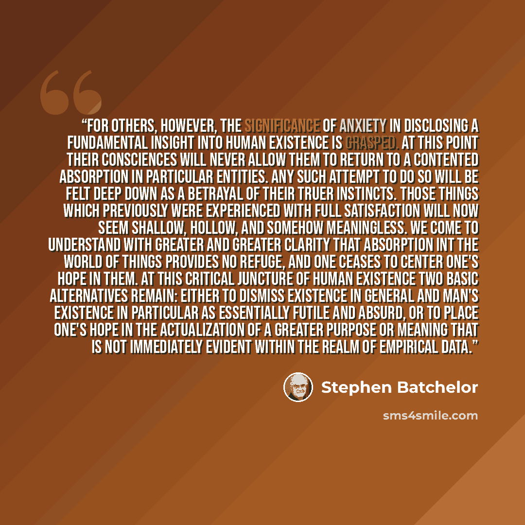 “For others, however, the significance of anxiety in disclosing a fundamental insight into human existence is grasped. At this point their consciences will never allow them to return to a contented absorption in particular entities. Any such attempt to do so will be felt deep down as a betrayal of…” quote by Stephen Batchelor