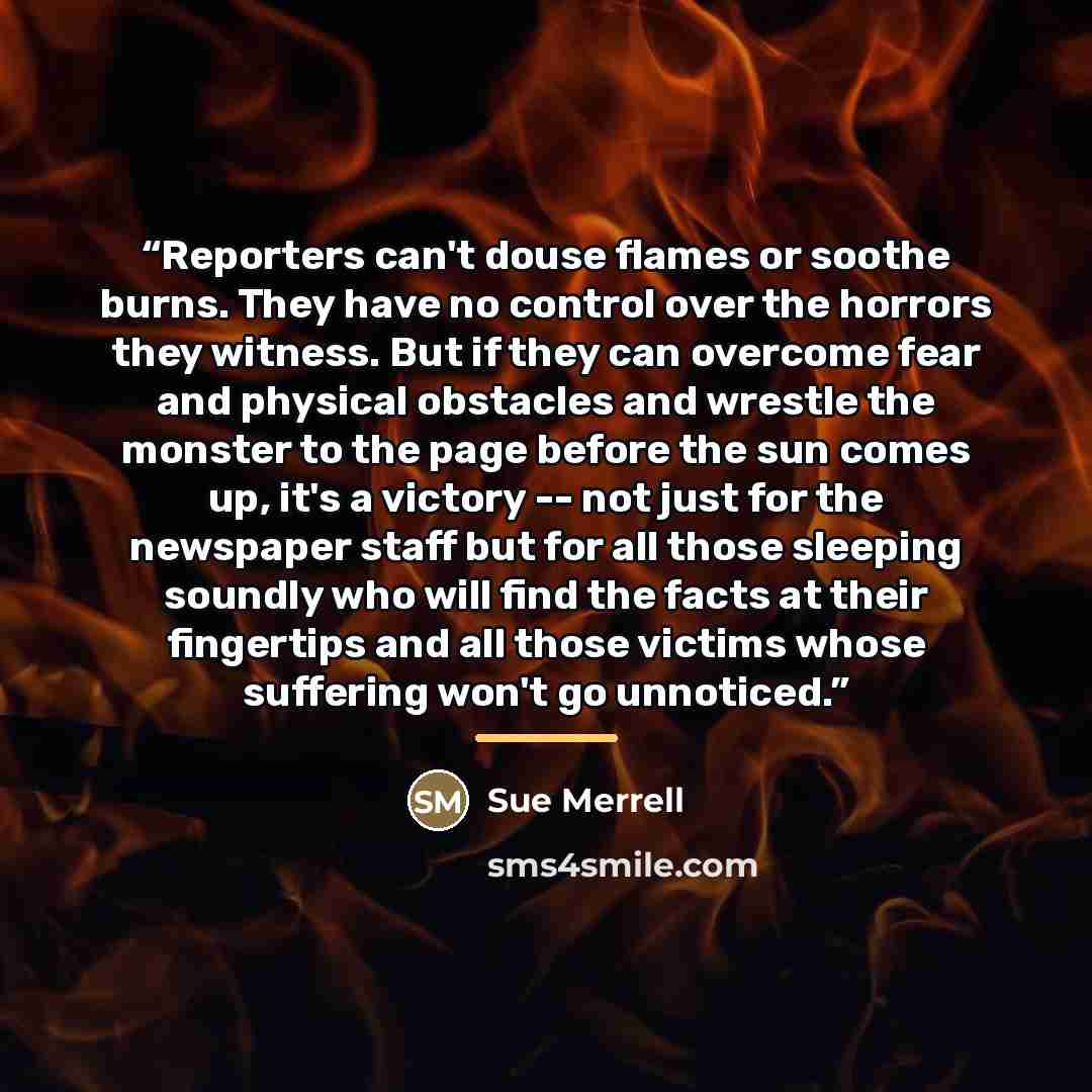 “Reporters can't douse flames or soothe burns. They have no control over the horrors they witness. But if they can overcome fear and physical obstacles and wrestle the monster to the page before the sun comes up, it's a victory -- not just for the newspaper staff but for all those sleeping soundly…” quote by Sue Merrell