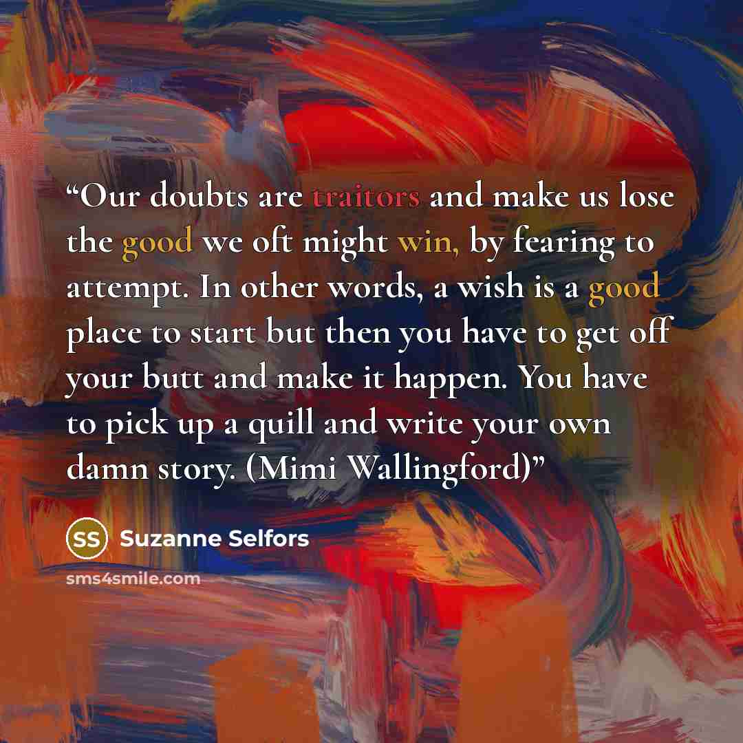 “Our doubts are traitors and make us lose the good we oft might win, by fearing to attempt. In other words, a wish is a good place to start but then you have to get off your butt and make it happen. You have to pick up a quill and write your own damn story. (Mimi Wallingford)” quote by Suzanne Selfors