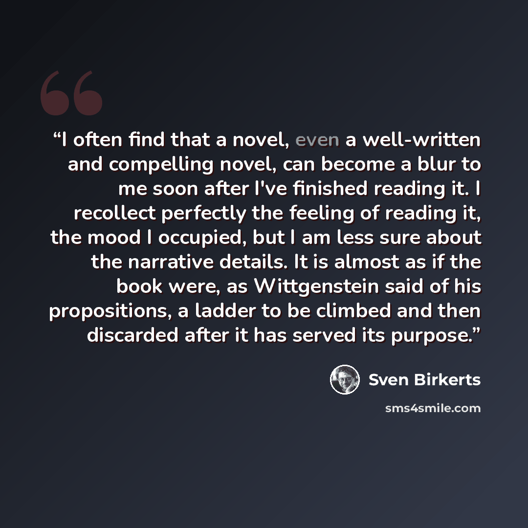 “I often find that a novel, even a well-written and compelling novel, can become a blur to me soon after I've finished reading it. I recollect perfectly the feeling of reading it, the mood I occupied, but I am less sure about the narrative details. It is almost as if the book were, as Wittgenstein…” quote by Sven Birkerts