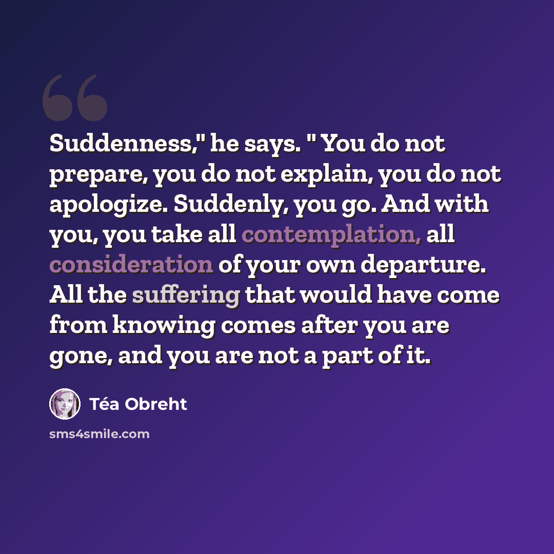 “Suddenness," he says. " You do not prepare, you do not explain, you do not apologize. Suddenly, you go. And with you, you take all contemplation, all consideration of your own departure. All the suffering that would have come from knowing comes after you are gone, and you are not a part of it.” quote by Tea Obreht