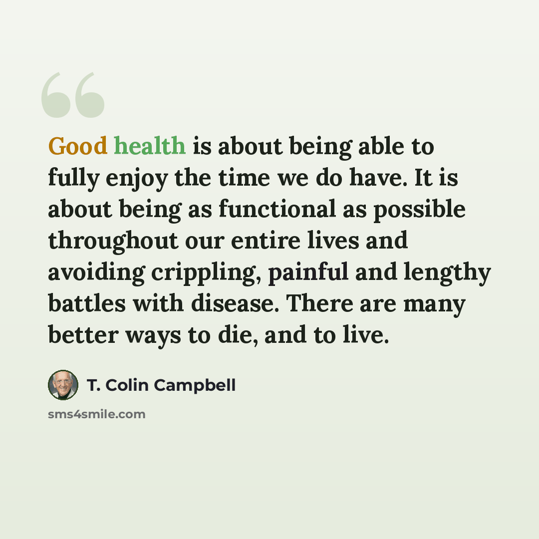 “Good health is about being able to fully enjoy the time we do have. It is about being as functional as possible throughout our entire lives and avoiding crippling, painful and lengthy battles with disease. There are many better ways to die, and to live.” quote by T. Colin Campbell