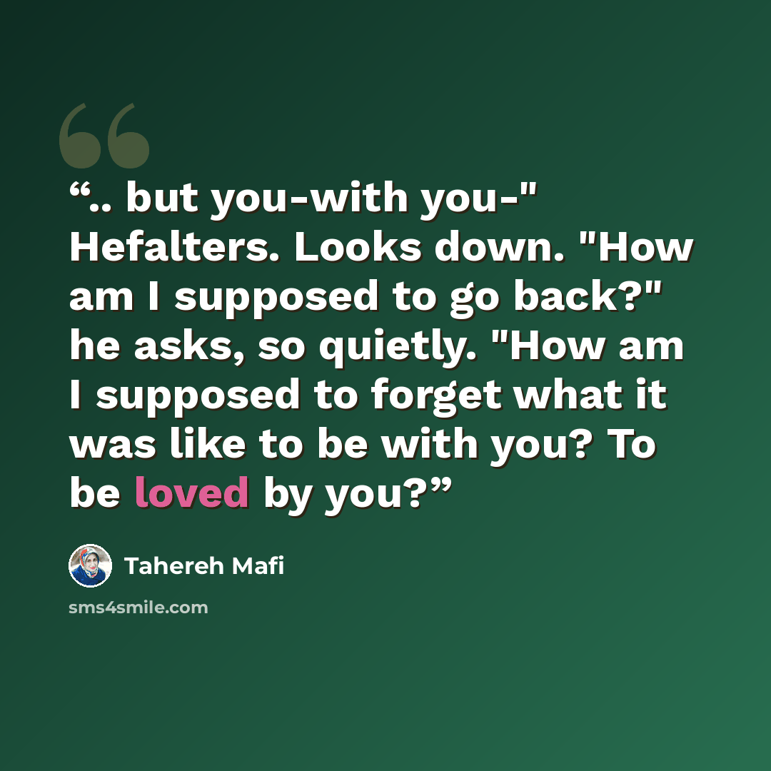 “.. but you-with you-" Hefalters. Looks down. "How am I supposed to go back?" he asks, so quietly. "How am I supposed to forget what it was like to be with you? To be loved by you?” quote by Tahereh Mafi