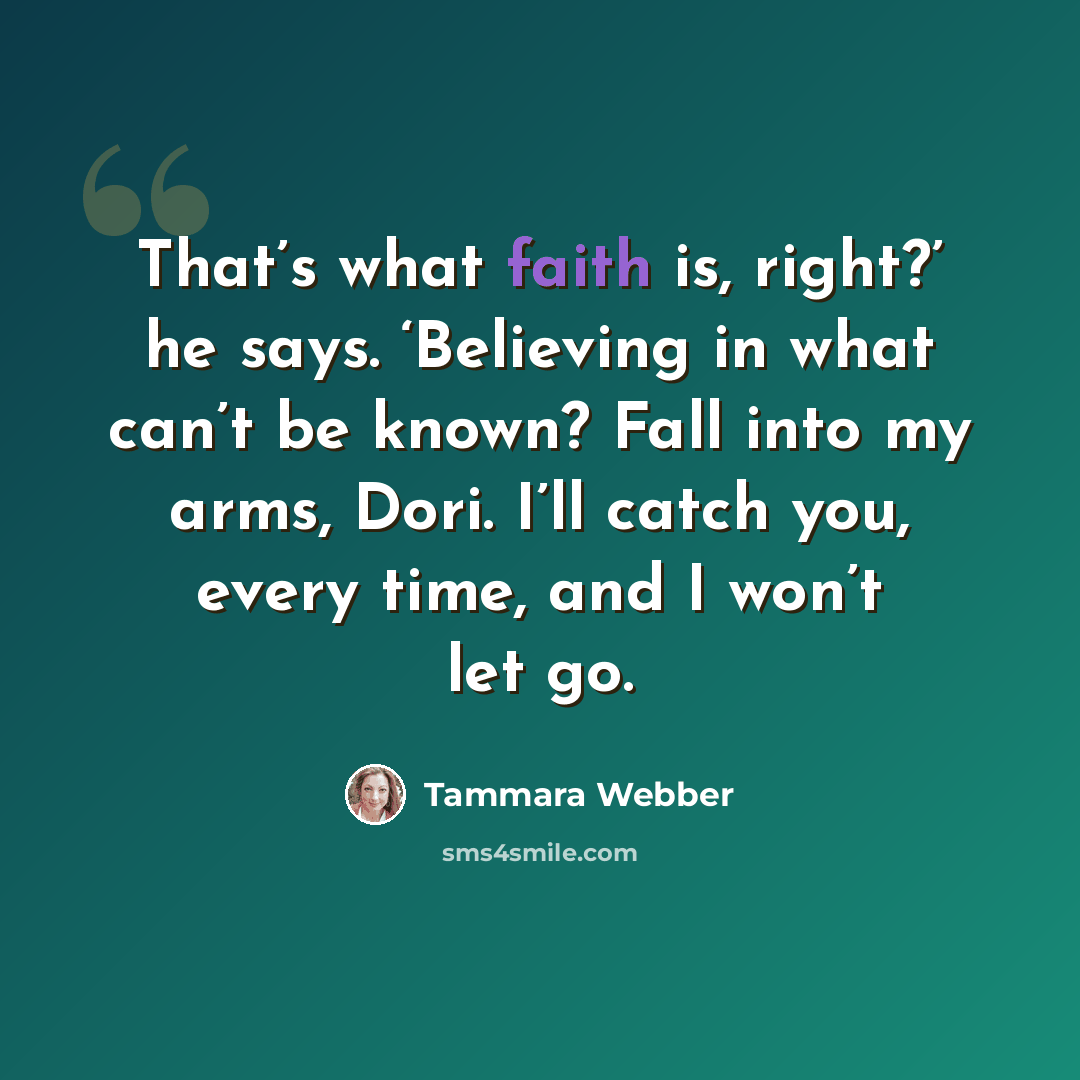 “That’s what faith is, right?’ he says. ‘Believing in what can’t be known? Fall into my arms, Dori. I’ll catch you, every time, and I won’t let go.” quote by Tammara Webber